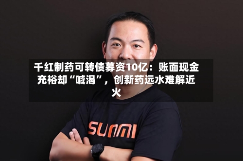 千红制药可转债募资10亿：账面现金充裕却“喊渴”，创新药远水难解近火