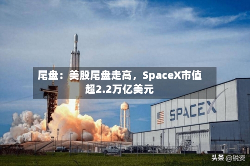 尾盘：美股尾盘走高	，SpaceX市值超2.2万亿美元-第2张图片