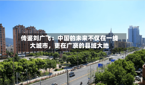 传鉴刘广飞：中国的未来不仅在一线大城市	，更在广袤的县域大地-第2张图片