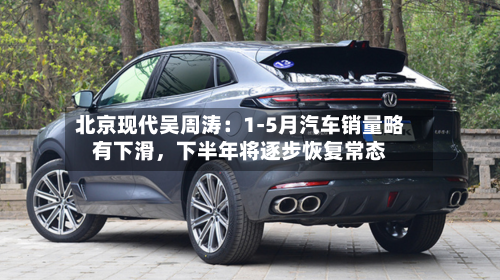 北京现代吴周涛：1-5月汽车销量略有下滑	，下半年将逐步恢复常态-第3张图片