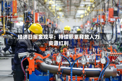 经济日报金观平：持续积累释放人力资源红利-第2张图片