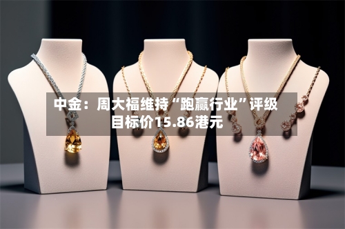 中金：周大福维持“跑赢行业”评级 目标价15.86港元-第2张图片