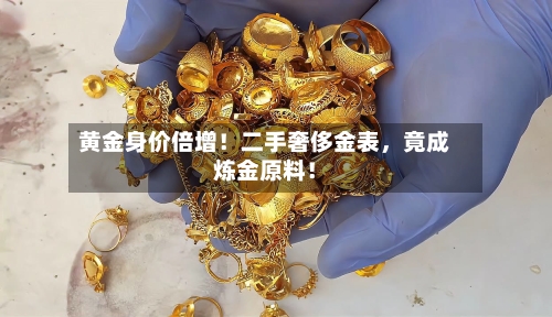 黄金身价倍增！二手奢侈金表，竟成炼金原料！-第3张图片