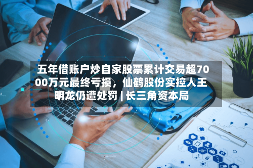 五年借账户炒自家股票累计交易超7000万元最终亏损，仙鹤股份实控人王明龙仍遭处罚 | 长三角资本局-第2张图片