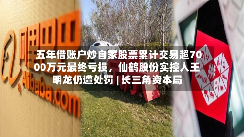 五年借账户炒自家股票累计交易超7000万元最终亏损，仙鹤股份实控人王明龙仍遭处罚 | 长三角资本局-第3张图片