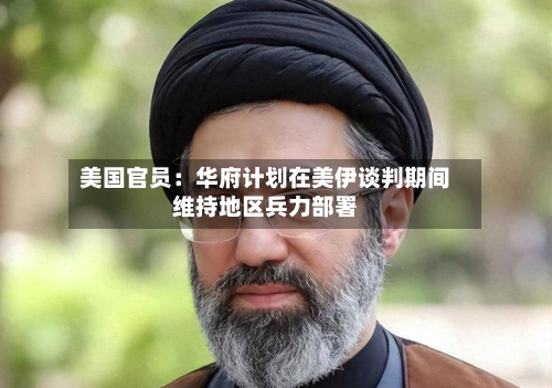 美国官员：华府计划在美伊谈判期间维持地区兵力部署-第2张图片